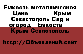 Ёмкость металлическая  › Цена ­ 25 000 - Крым, Севастополь Сад и огород » Ёмкости   . Крым,Севастополь